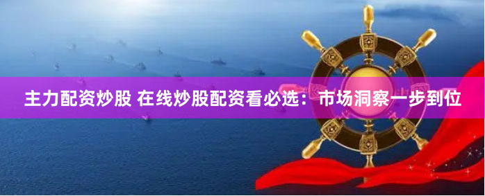 主力配资炒股 在线炒股配资看必选：市场洞察一步到位