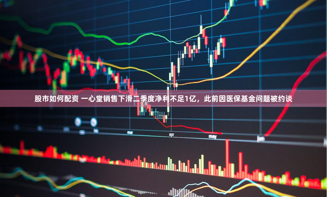 股市如何配资 一心堂销售下滑二季度净利不足1亿，此前因医保基金问题被约谈