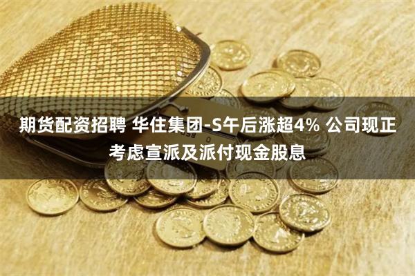 期货配资招聘 华住集团-S午后涨超4% 公司现正考虑宣派及派付现金股息