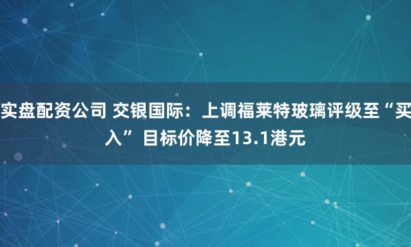实盘配资公司 交银国际：上调福莱特玻璃评级至“买入” 目标价降至13.1港元